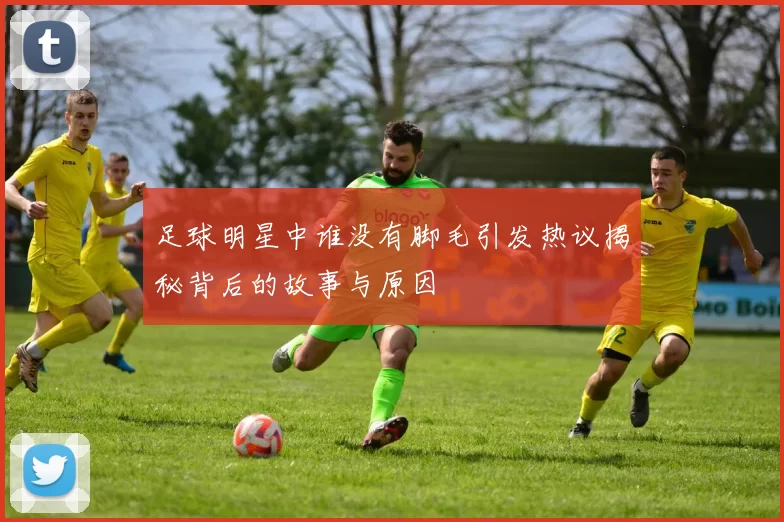 足球明星中谁没有脚毛引发热议揭秘背后的故事与原因