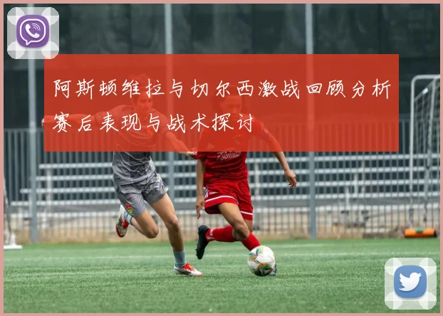 阿斯顿维拉与切尔西激战回顾分析赛后表现与战术探讨