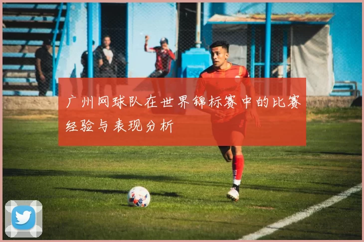 广州网球队在世界锦标赛中的比赛经验与表现分析