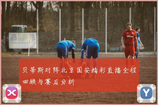 贝蒂斯对阵北京国安精彩直播全程回顾与赛后分析