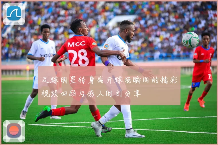 足球明星转身离开球场瞬间的精彩视频回顾与感人时刻分享