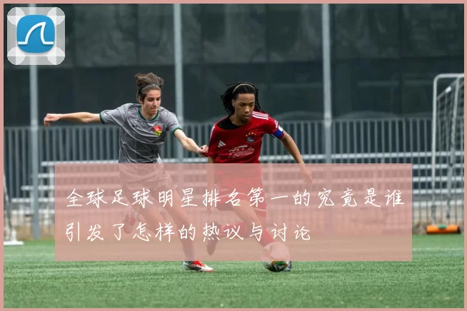 全球足球明星排名第一的究竟是谁引发了怎样的热议与讨论