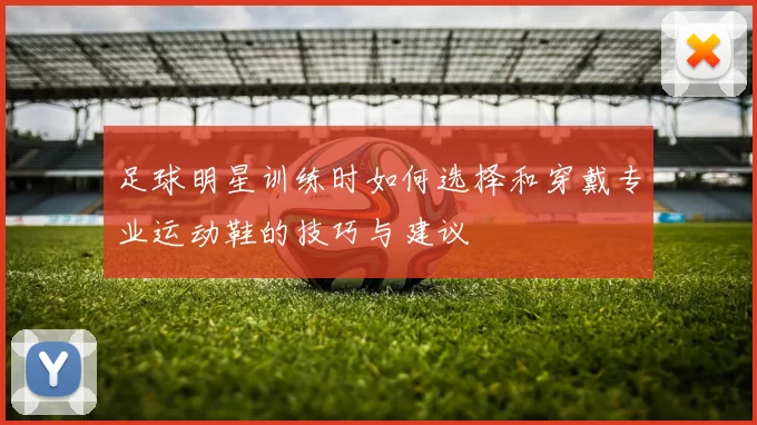 足球明星训练时如何选择和穿戴专业运动鞋的技巧与建议