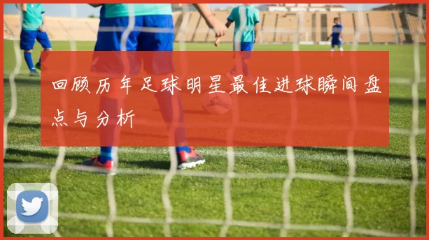 回顾历年足球明星最佳进球瞬间盘点与分析