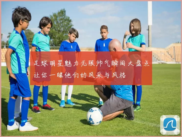 足球明星魅力无限帅气瞬间大盘点让你一睹他们的风采与风格