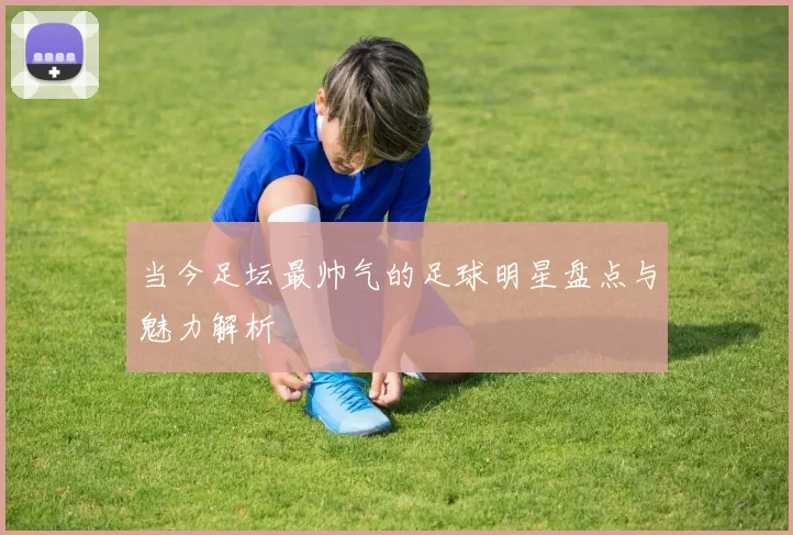 当今足坛最帅气的足球明星盘点与魅力解析