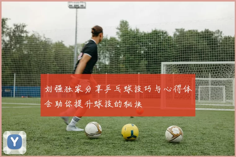 刘强独家分享乒乓球技巧与心得体会助你提升球技的秘诀