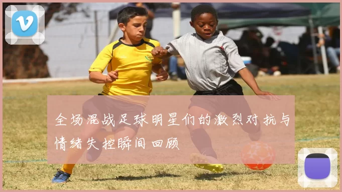 全场混战足球明星们的激烈对抗与情绪失控瞬间回顾