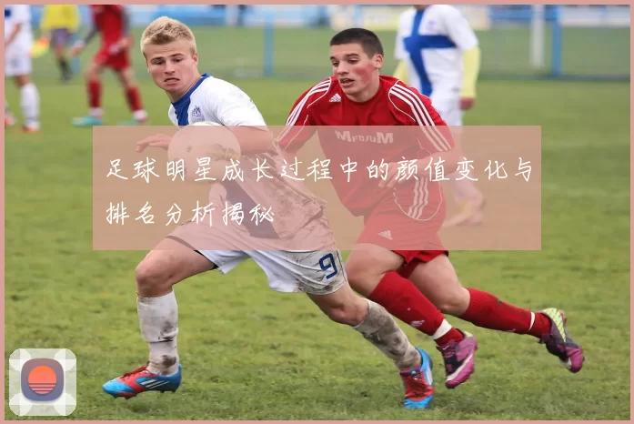 足球明星成长过程中的颜值变化与排名分析揭秘