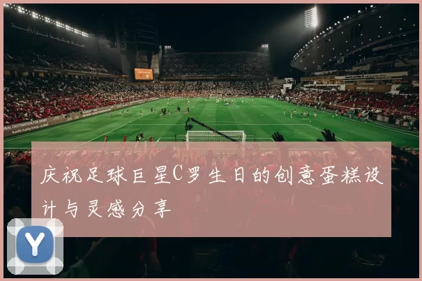 庆祝足球巨星C罗生日的创意蛋糕设计与灵感分享