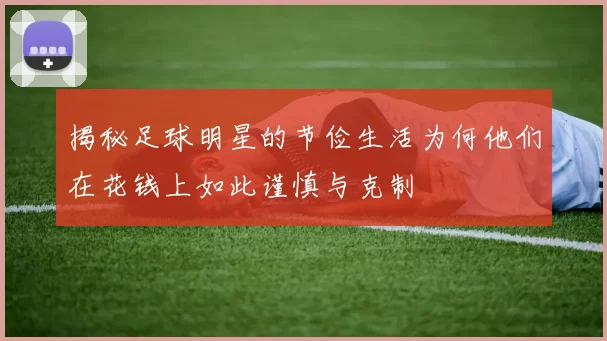 揭秘足球明星的节俭生活为何他们在花钱上如此谨慎与克制