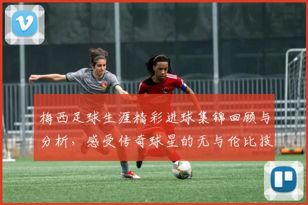 梅西足球生涯精彩进球集锦回顾与分析，感受传奇球星的无与伦比技艺