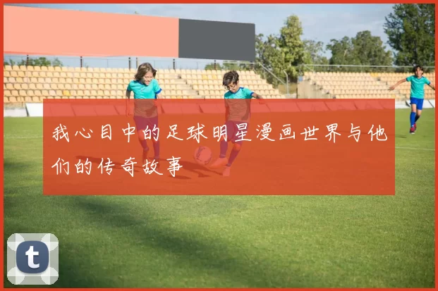 我心目中的足球明星漫画世界与他们的传奇故事